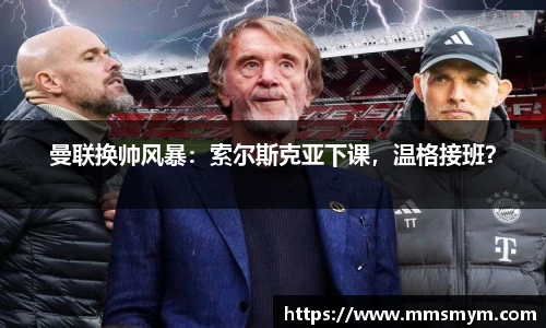 曼联换帅风暴：索尔斯克亚下课，温格接班？